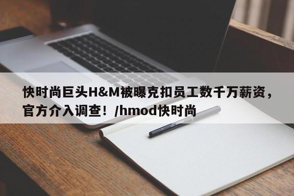 快时尚巨头H&M被曝克扣员工数千万薪资,官方介入调查!/hmod快时尚