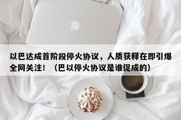 以巴达成首阶段停火协议,人质获释在即引爆全网关注!(巴以停火协议是谁促成的)