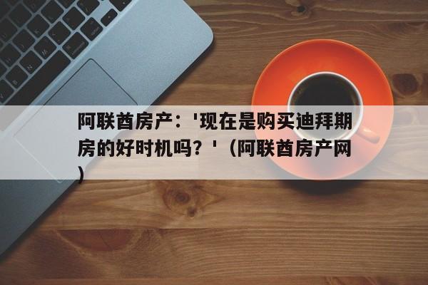 阿联酋房产:'现在是购买迪拜期房的好时机吗?'(阿联酋房产网)
