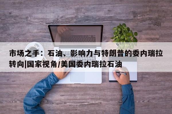 市场之手:石油、影响力与特朗普的委内瑞拉转向|国家视角/美国委内瑞拉石油