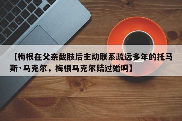 【梅根在父亲截肢后主动联系疏远多年的托马斯·马克尔,梅根马克尔结过婚吗】