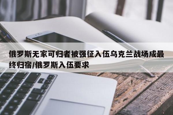 俄罗斯无家可归者被强征入伍乌克兰战场成最终归宿/俄罗斯入伍要求