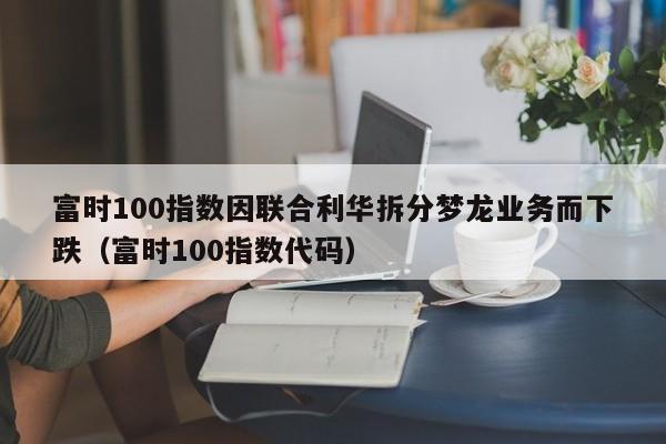 富时100指数因联合利华拆分梦龙业务而下跌(富时100指数代码)
