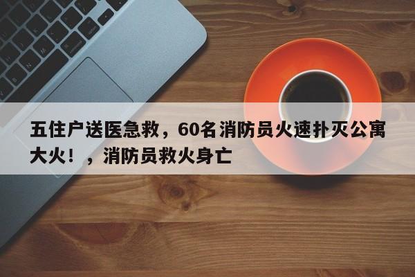 五住户送医急救,60名消防员火速扑灭公寓大火!,消防员救火身亡