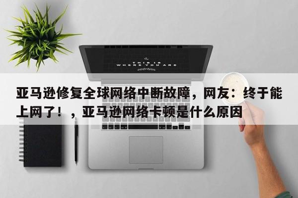亚马逊修复全球网络中断故障,网友:终于能上网了!,亚马逊网络卡顿是什么原因