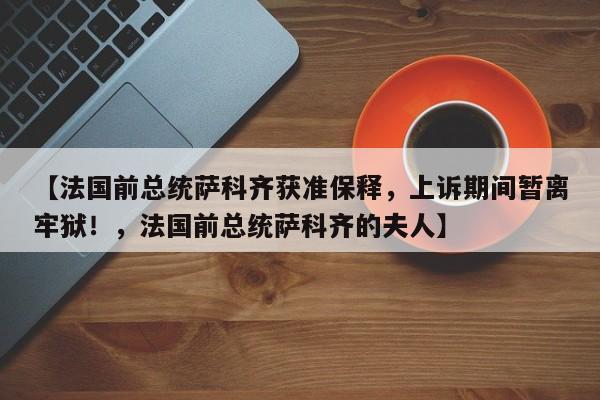 【法国前总统萨科齐获准保释,上诉期间暂离牢狱!,法国前总统萨科齐的夫人】