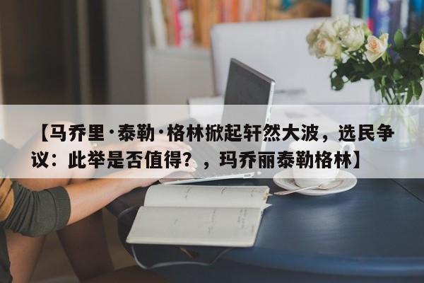 【马乔里·泰勒·格林掀起轩然大波,选民争议:此举是否值得?,玛乔丽泰勒格林】