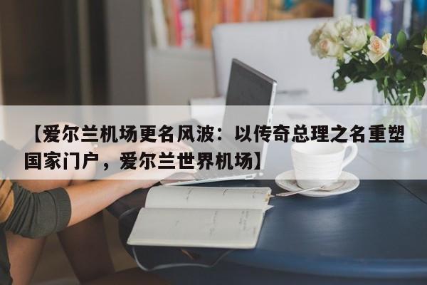 【爱尔兰机场更名风波:以传奇总理之名重塑国家门户,爱尔兰世界机场】