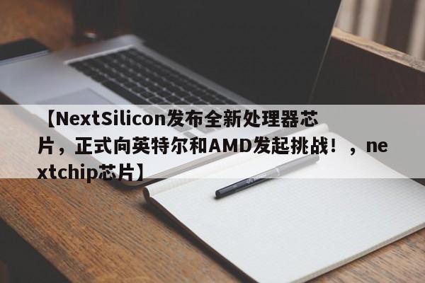 【NextSilicon发布全新处理器芯片,正式向英特尔和AMD发起挑战!,nextchip芯片】