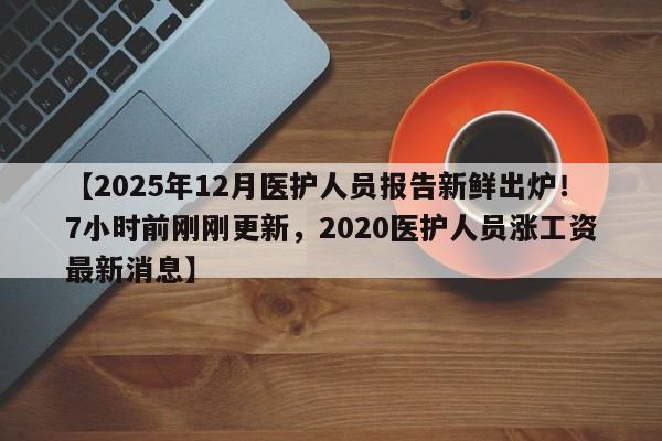 【2025年12月医护人员报告新鲜出炉!7小时前刚刚更新,2020医护人员涨工资最新消息】