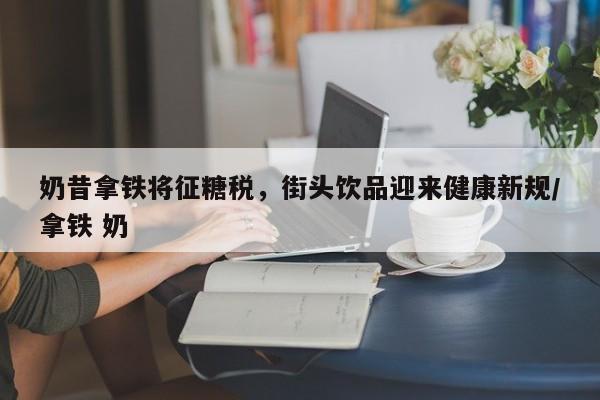 奶昔拿铁将征糖税,街头饮品迎来健康新规/拿铁 奶