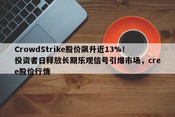 CrowdStrike股价飙升近13%!投资者日释放长期乐观信号引爆市场,cree股价行情
