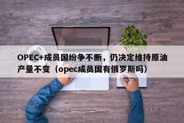 OPEC+成员国纷争不断,仍决定维持原油产量不变(opec成员国有俄罗斯吗)
