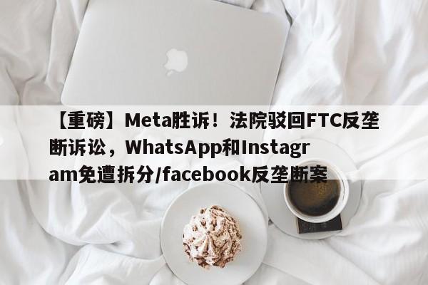 【重磅】Meta胜诉!法院驳回FTC反垄断诉讼,WhatsApp和Instagram免遭拆分/facebook反垄断案