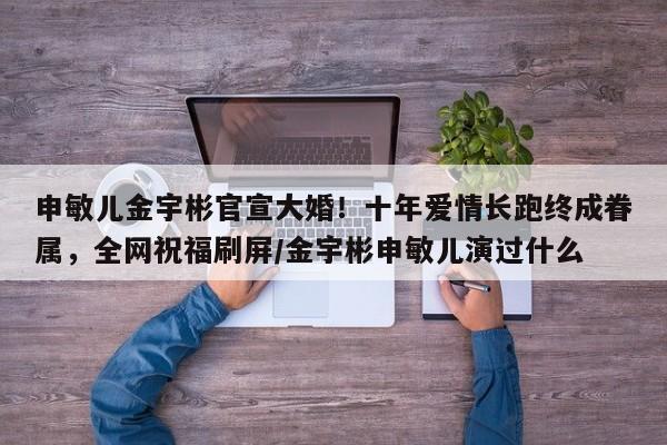 申敏儿金宇彬官宣大婚!十年爱情长跑终成眷属,全网祝福刷屏/金宇彬申敏儿演过什么