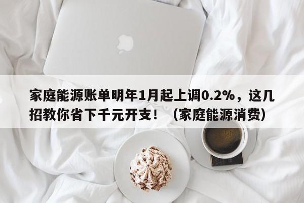 家庭能源账单明年1月起上调0.2%,这几招教你省下千元开支!(家庭能源消费)