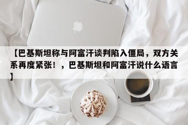 【巴基斯坦称与阿富汗谈判陷入僵局,双方关系再度紧张!,巴基斯坦和阿富汗说什么语言】
