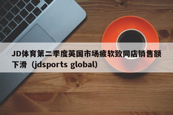 JD体育第二季度英国市场疲软致同店销售额下滑(jdsports global)