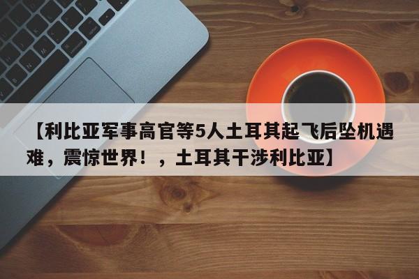 【利比亚军事高官等5人土耳其起飞后坠机遇难,震惊世界!,土耳其干涉利比亚】