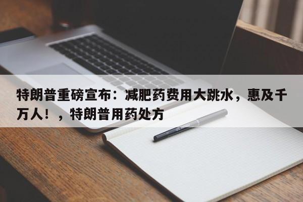 特朗普重磅宣布:减肥药费用大跳水,惠及千万人!,特朗普用药处方