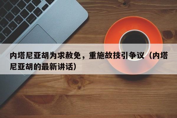 内塔尼亚胡为求赦免,重施故技引争议(内塔尼亚胡的最新讲话)