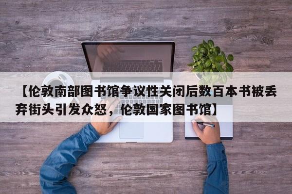 【伦敦南部图书馆争议性关闭后数百本书被丢弃街头引发众怒,伦敦国家图书馆】