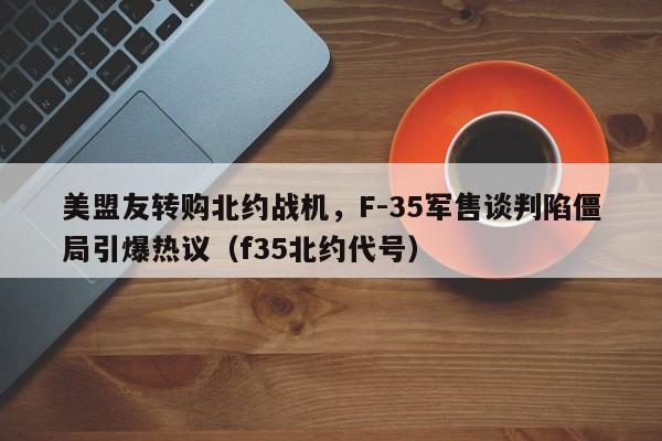 美盟友转购北约战机,F-35军售谈判陷僵局引爆热议(f35北约代号)