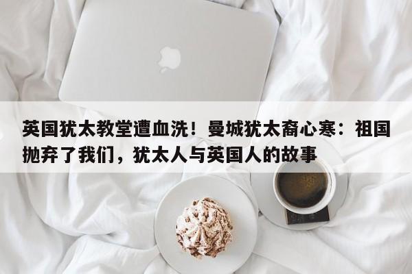 英国犹太教堂遭血洗!曼城犹太裔心寒:祖国抛弃了我们,犹太人与英国人的故事
