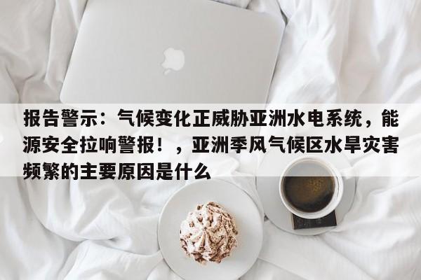 报告警示:气候变化正威胁亚洲水电系统,能源安全拉响警报!,亚洲季风气候区水旱灾害频繁的主要原因是什么
