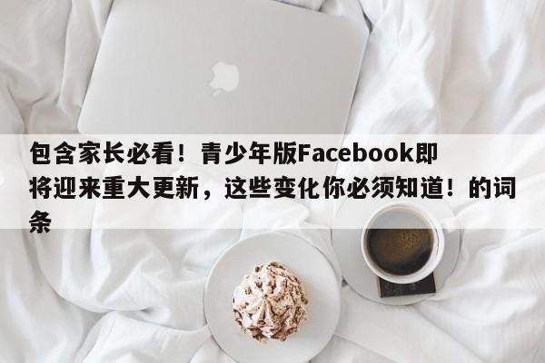 包含家长必看!青少年版Facebook即将迎来重大更新,这些变化你必须知道!的词条
