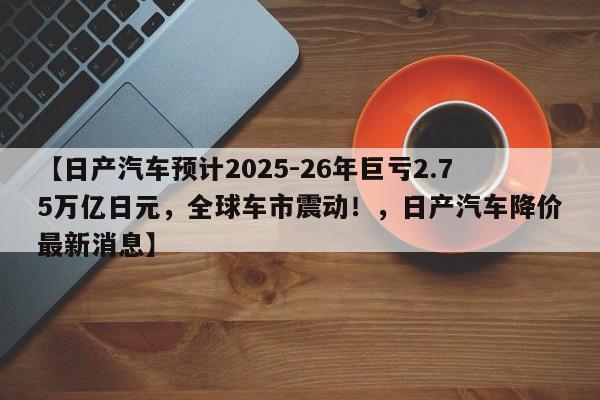 【日产汽车预计2025-26年巨亏2.75万亿日元,全球车市震动!,日产汽车降价最新消息】