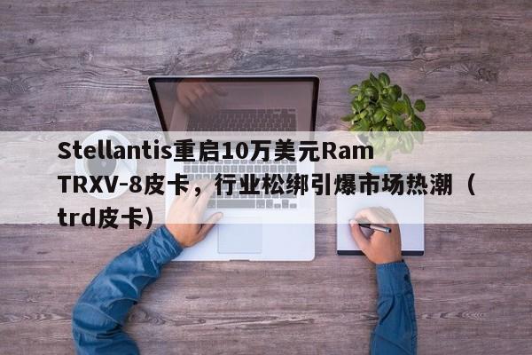Stellantis重启10万美元RamTRXV-8皮卡,行业松绑引爆市场热潮(trd皮卡)