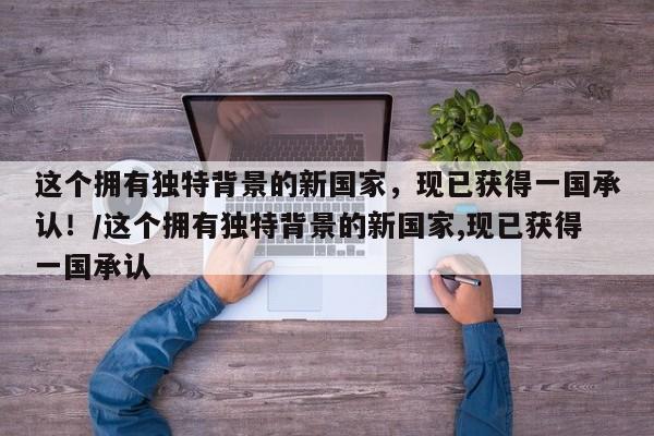 这个拥有独特背景的新国家,现已获得一国承认!/这个拥有独特背景的新国家,现已获得一国承认