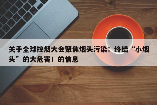 关于全球控烟大会聚焦烟头污染:终结“小烟头”的大危害!的信息