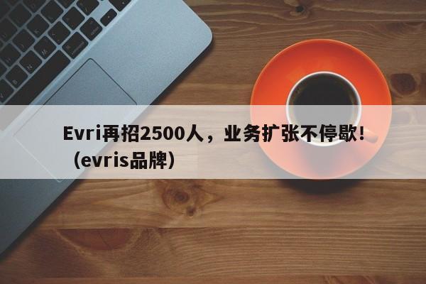 Evri再招2500人,业务扩张不停歇!(evris品牌)