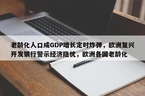 老龄化人口成GDP增长定时炸弹,欧洲复兴开发银行警示经济隐忧,欧洲各国老龄化