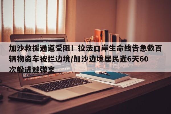 加沙救援通道受阻!拉法口岸生命线告急数百辆物资车被拦边境/加沙边境居民近6天60次躲进避弹室