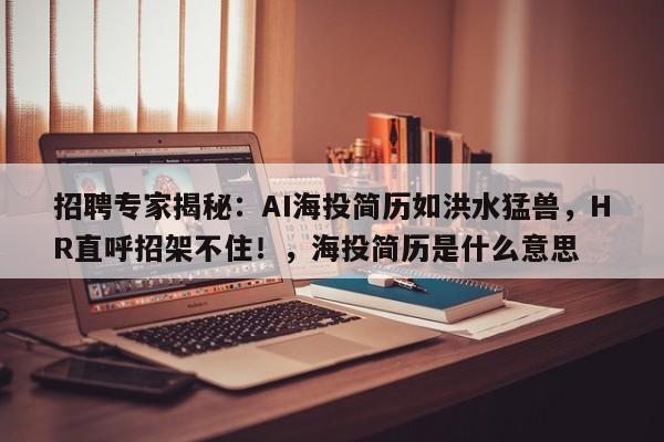 招聘专家揭秘:AI海投简历如洪水猛兽,HR直呼招架不住!,海投简历是什么意思
