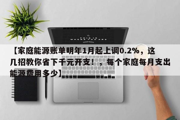 【家庭能源账单明年1月起上调0.2%,这几招教你省下千元开支!,每个家庭每月支出能源费用多少】