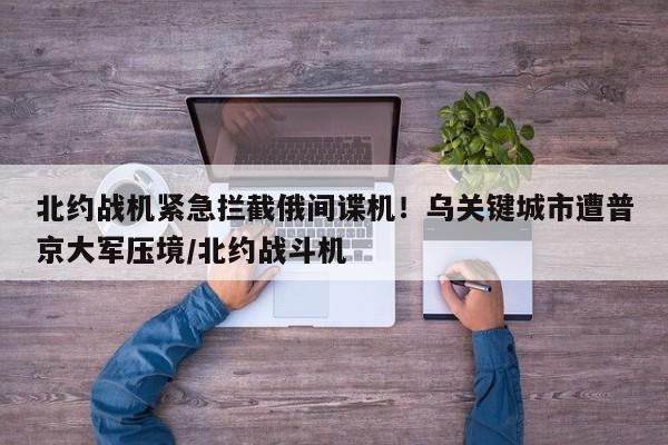 北约战机紧急拦截俄间谍机!乌关键城市遭普京大军压境/北约战斗机