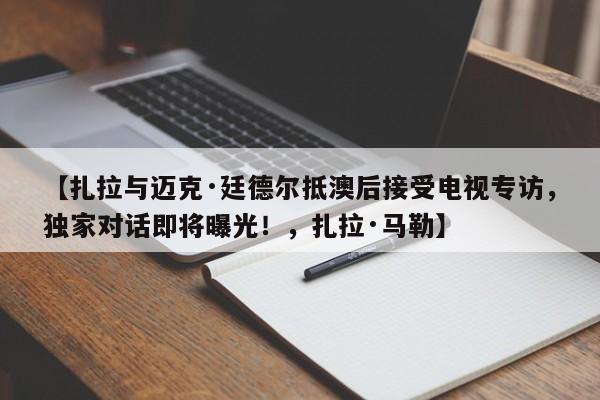 【扎拉与迈克·廷德尔抵澳后接受电视专访,独家对话即将曝光!,扎拉·马勒】