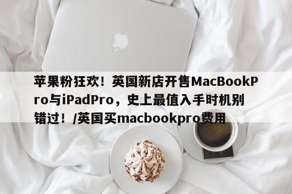 苹果粉狂欢!英国新店开售MacBookPro与iPadPro,史上最值入手时机别错过!/英国买macbookpro费用