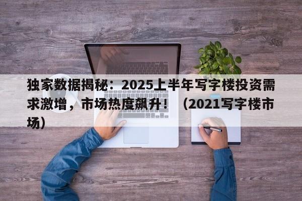 独家数据揭秘:2025上半年写字楼投资需求激增,市场热度飙升!(2021写字楼市场)