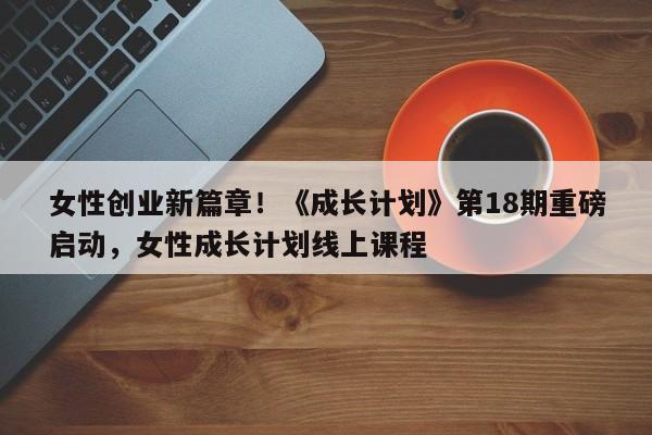 女性创业新篇章!《成长计划》第18期重磅启动,女性成长计划线上课程