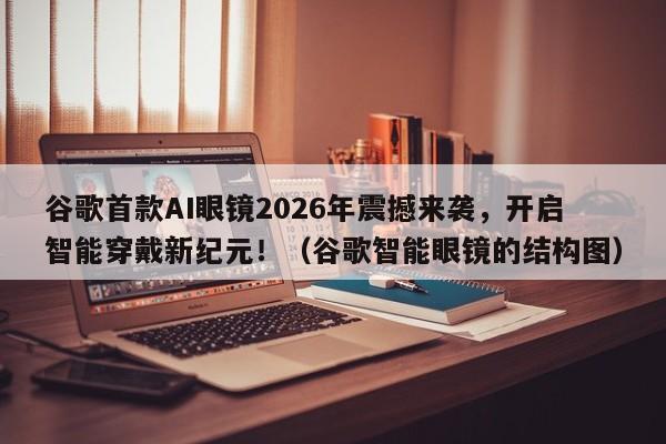 谷歌首款AI眼镜2026年震撼来袭,开启智能穿戴新纪元!(谷歌智能眼镜的结构图)
