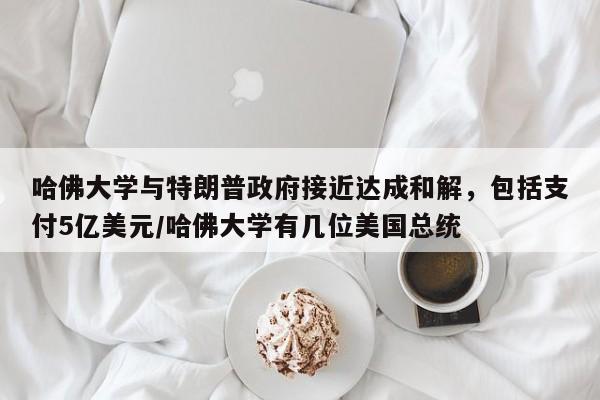 哈佛大学与特朗普政府接近达成和解,包括支付5亿美元/哈佛大学有几位美国总统