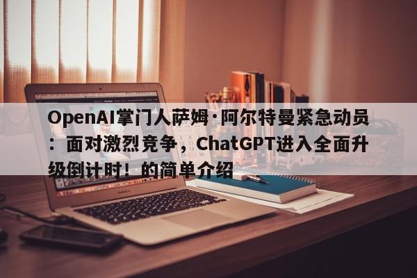 OpenAI掌门人萨姆·阿尔特曼紧急动员:面对激烈竞争,ChatGPT进入全面升级倒计时!的简单介绍
