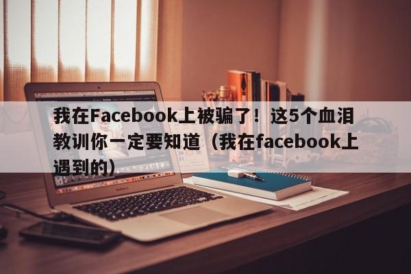 我在Facebook上被骗了!这5个血泪教训你一定要知道(我在facebook上遇到的)