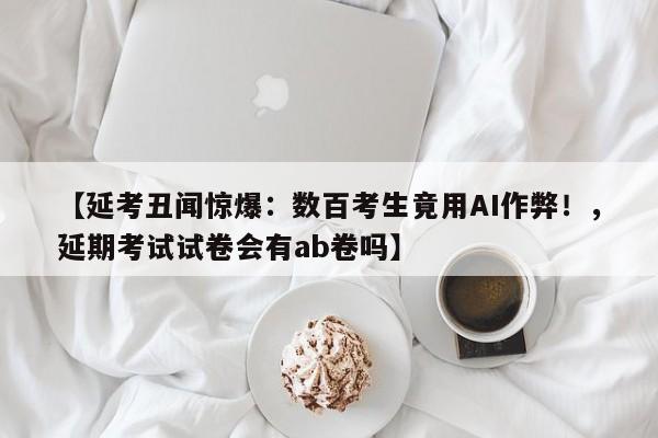 【延考丑闻惊爆:数百考生竟用AI作弊!,延期考试试卷会有ab卷吗】