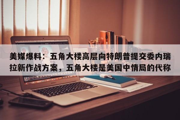 美媒爆料:五角大楼高层向特朗普提交委内瑞拉新作战方案,五角大楼是美国中情局的代称